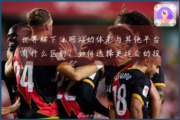 世界杯下注网站的体彩与其他平台有什么区别？如何选择更适合的投注方式？